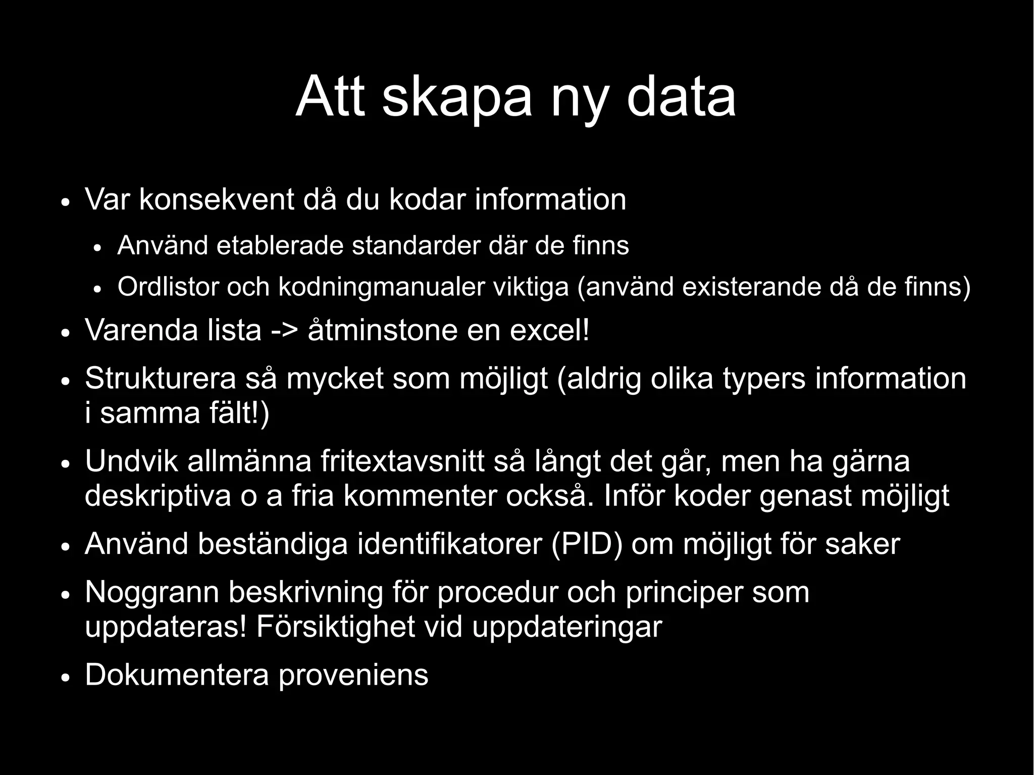 Att skapa ny data
● Var konsekvent då du kodar information
● Använd etablerade standarder där de finns
● Ordlistor och kodningmanualer viktiga (använd existerande då de finns)
● Varenda lista -> åtminstone en excel!
● Strukturera så mycket som möjligt (aldrig olika typers information
i samma fält!)
● Undvik allmänna fritextavsnitt så långt det går, men ha gärna
deskriptiva o a fria kommenter också. Inför koder genast möjligt
● Använd beständiga identifikatorer (PID) om möjligt för saker
● Noggrann beskrivning för procedur och principer som
uppdateras! Försiktighet vid uppdateringar
● Dokumentera proveniens
 