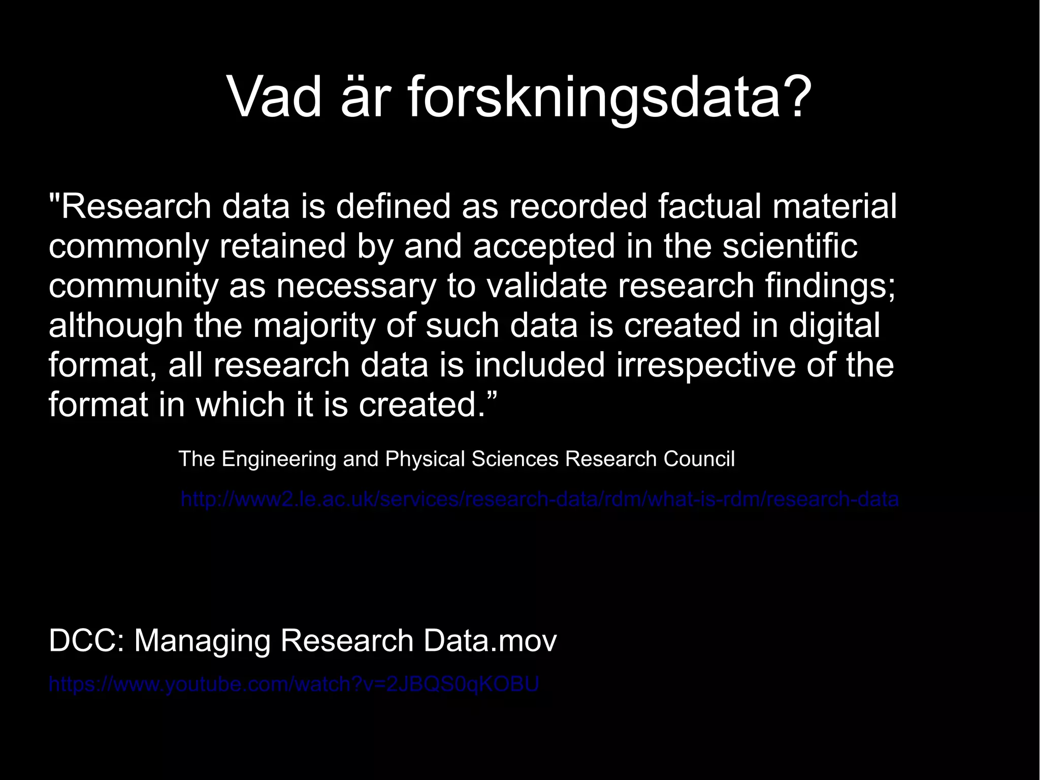 Vad är forskningsdata?
"Research data is defined as recorded factual material
commonly retained by and accepted in the scientific
community as necessary to validate research findings;
although the majority of such data is created in digital
format, all research data is included irrespective of the
format in which it is created.”
The Engineering and Physical Sciences Research Council
http://www2.le.ac.uk/services/research-data/rdm/what-is-rdm/research-data
DCC: Managing Research Data.mov
https://www.youtube.com/watch?v=2JBQS0qKOBU
 