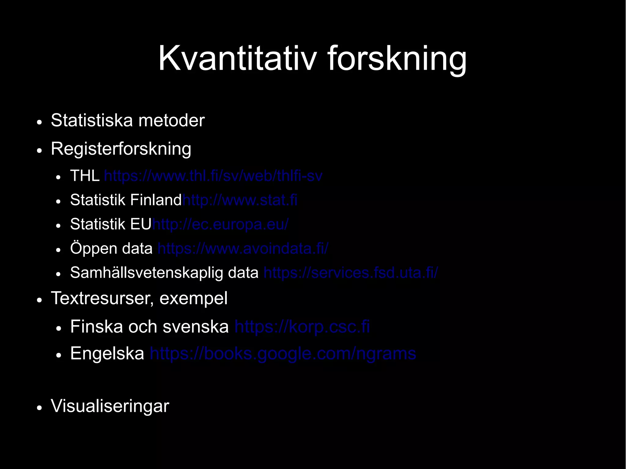 Kvantitativ forskning
● Statistiska metoder
● Registerforskning
● THL https://www.thl.fi/sv/web/thlfi-sv
● Statistik Finlandhttp://www.stat.fi
● Statistik EUhttp://ec.europa.eu/
● Öppen data https://www.avoindata.fi/
● Samhällsvetenskaplig data https://services.fsd.uta.fi/
● Textresurser, exempel
● Finska och svenska https://korp.csc.fi
● Engelska https://books.google.com/ngrams
● Visualiseringar
 