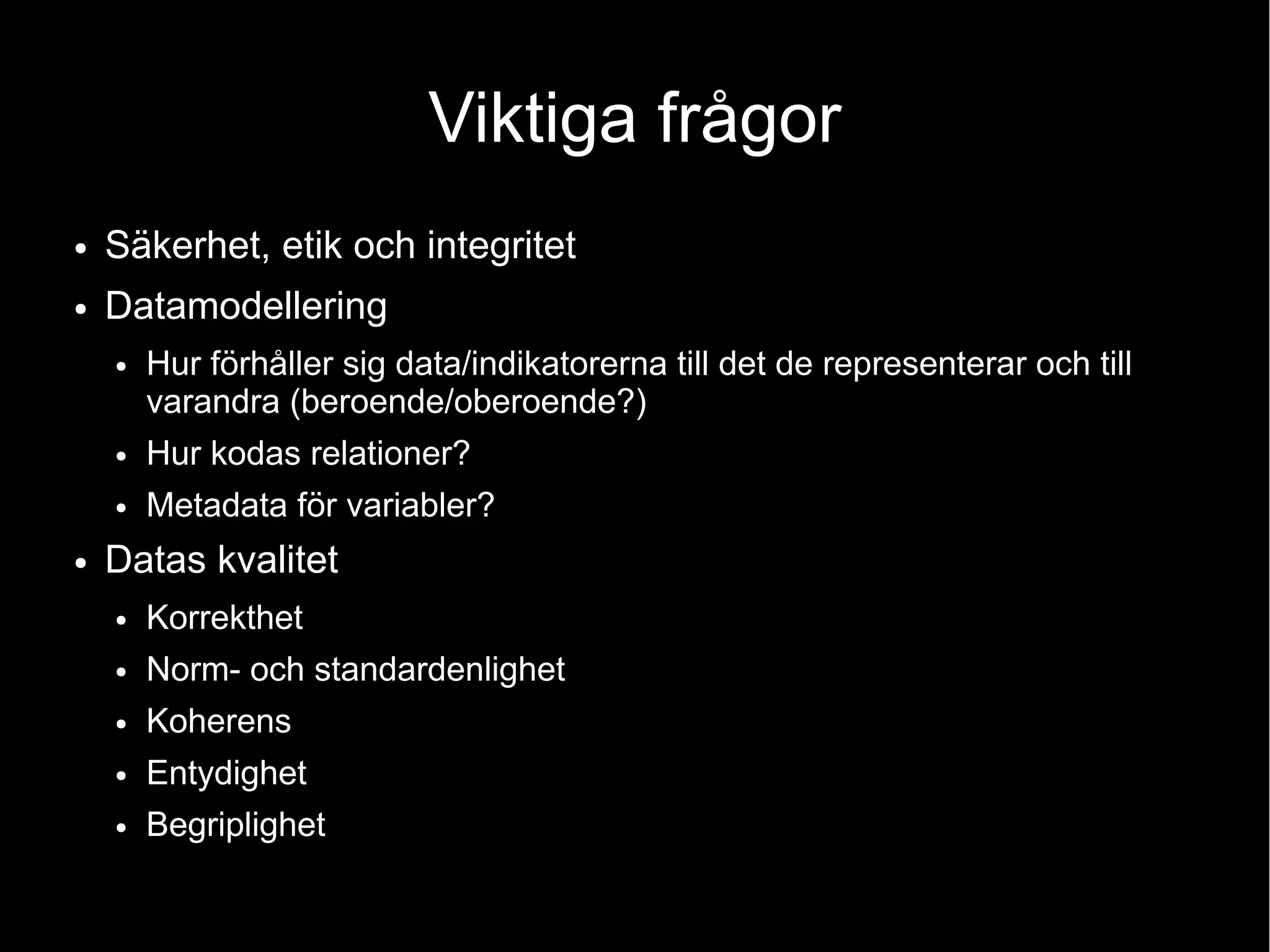 Viktiga frågor
● Säkerhet, etik och integritet
● Datamodellering
● Hur förhåller sig data/indikatorerna till det de representerar och till
varandra (beroende/oberoende?)
● Hur kodas relationer?
● Metadata för variabler?
● Datas kvalitet
● Korrekthet
● Norm- och standardenlighet
● Koherens
● Entydighet
● Begriplighet
 