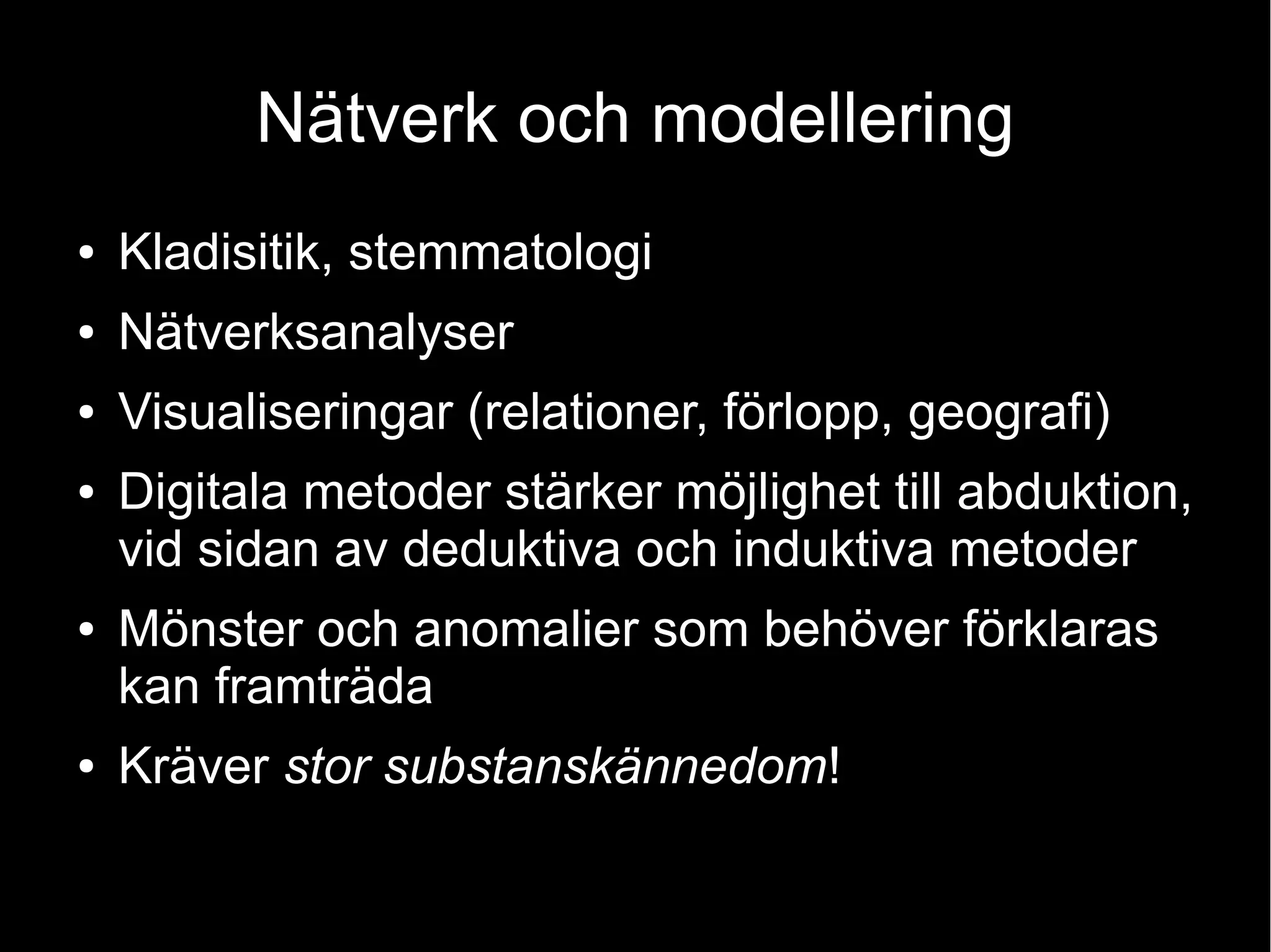 Nätverk och modellering
● Kladisitik, stemmatologi
● Nätverksanalyser
● Visualiseringar (relationer, förlopp, geografi)
● Digitala metoder stärker möjlighet till abduktion,
vid sidan av deduktiva och induktiva metoder
● Mönster och anomalier som behöver förklaras
kan framträda
● Kräver stor substanskännedom!
 