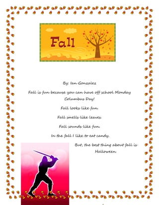 By: Ian Gonzalez
Fall is fun because you can have off school Monday
Columbus Day!
Fall looks like fun.
Fall smells like leaves.
Fall sounds like fun.
In the fall I like to eat candy.
But, the best thing about fall is
Halloween.
 