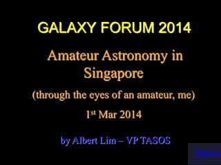 GALAXY FORUM 2014
Amateur Astronomy in
Singapore
(through the eyes of an amateur, me)
1st Mar 2014
by Albert Lim – VP TASOS
 