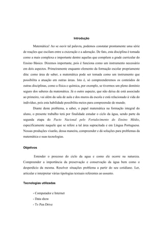 Introdução
Matemática! Ao se ouvir tal palavra, podemos constatar prontamente uma série
de reações que oscilam entre a execração e a adoração. De fato, esta disciplina é tomada
como a mais complexa e importante dentre aquelas que compõem a grade curricular do
Ensino Básico. Dizemos importante, pois é funciona como um instrumento necessário
em dois aspectos. Primeiramente enquanto elemento da formação escolar propriamente
dita: como área de saber, a matemática pode ser tomada como um instrumento que
possibilita a atuação em outras áreas. Isto é, só compreenderemos os conteúdos de
outras disciplinas, como a física e química, por exemplo, se tivermos um pleno domínio
seguro dos saberes da matemática. Já o outro aspecto, que não deixa de está associado
ao primeiro, vai além da sala de aula e dos muros da escola e está relacionado à vida do
indivíduo, pois esta habilidade possibilita meios para compreensão de mundo.
Diante deste problema, a saber, o papel matemática na formação integral do
aluno, o presente trabalho terá por finalidade estudar o ciclo da água, sendo parte da
segunda etapa do Pacto Nacional pelo Fortalecimento do Ensino Médio,
especificamente naquele que se refere a tal área supracitada e em Língua Portuguesa.
Nossas produções visarão, dessa maneira, compreender e dá soluções para problemas da
matemática e suas tecnologias.
Objetivos
Entender o processo do ciclo da agua e como ele ocorre na natureza.
Compreender a importância da preservação e conservação da água bem como o
desperdício da mesma. Resolver situações problema a partir do seu cotidiano. Ler,
articular e interpretar várias tipologias textuais referentes ao assunto.
Tecnologias utilizadas
- Computador e Internet
- Data show
- Tv Pen Drive
 