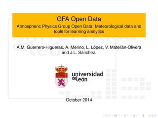GFA Open Data 
Atmospheric Physics Group Open Data: Meteorological data and 
tools for learning analytics 
A.M. Guerrero-Higueras, A. Merino, L. López, V. Matellán-Olivera 
and J.L. Sánchez. 
October 2014 
 