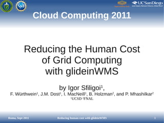 Cloud Computing 2011


           Reducing the Human Cost
              of Grid Computing
               with glideinWMS
                         by Igor Sfiligoi1,
 F. Würthwein1, J.M. Dost1, I. MacNeill1, B. Holzman2, and P. Mhashilkar2
                                 1
                                     UCSD 2FNAL




Roma, Sept 2011         Reducing human cost with glideinWMS                 1
 