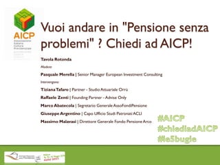 Vuoi andare in "Pensione senza
problemi" ? Chiedi ad AICP!
Tavola Rotonda
Modera:
Pasquale Merella | Senior Manager European Investment Consulting
Intervengono:
TizianaTafaro | Partner - Studio Attuariale Orrù
Raffaele Zenti | Founding Partner - Advise Only
Marco Abatecola | Segretario Generale AssoFondiPensione
Giuseppe Argentino | Capo Ufficio Studi Patronati ACLI
Massimo Malavasi | Direttore Generale Fondo Pensione Arco
 