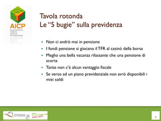 Tavola rotonda
Le “5 bugie” sulla previdenza
 Non ci andrò mai in pensione
 I fondi pensione si giocano ilTFR al casinò della borsa
 Meglio una bella vacanza rilassante che una pensione di
scorta
 Tanto non c’è alcun vantaggio fiscale
 Se verso ad un piano previdenziale non avrò disponibili i
miei soldi
9
 