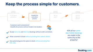 Customers want convenience!
Simplify the process and turn lookers into bookers:
Give potential guests the option to book without providing their
CVC code.
Accept Same-day and Next-day Bookings without credit card details.
Allow customers to book without providing their address details.
43% of our same-
day mobile bookings
are made in the
same city as the
property!
It’s all about
availability!
Simplify the
reservation
process!
Set up
deals!
Upload
high-res
photos!
Keep the process simple for customers.
 