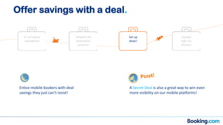 It’s all about
availability!
Simplify the
reservation
process!
Set up
deals!
Upload
high-res
photos!
Entice mobile bookers with deal
savings they just can’t resist!
A Secret Deal is also a great way to win even
more visibility on our mobile platforms!
Offer savings with a deal.
 