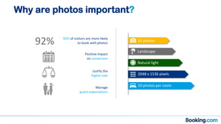 Why are photos important?
24 photos
Landscape
2048 x 1536 pixels
10 photos per room
Natural light
92% 92% of visitors are more likely
to book with photos
Positive impact
on conversion
Manage
guest expectations
Justify the
higher rate
 