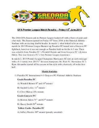 GFA Premier League Match Results: - Friday 10th
June,2016
The 2016 GFA Season and its Premier League kicked off with a flurry of goals and
a hat trick. The Season opened on Friday 10th
June, 2016 at the National Athletic
Stadium with an exciting double header. In match 1, what looked to be an easy
match for 2015 Premier League Runners up Paradise FC turned into a Gouyave FC
fightback, however it was not enough as Paradise held on for the 4-3 win. There
was a double from Paradise FC’s Wendell Rennie and from Gouyave FC’s Kriston
Julien. This was Gouyave FC’s first Premier League experience.
In match 2, 2015 Premier League Champions Hurricanes SC sent an early message
with a 4-1 victory over 2015 1st
division champions Mt. Rich FC. Hurricanes SC’s
Ryan Alexander started off his season in fine style with a hat-trick, all in the first
half.
Match Statistics
1) Paradise FC International 4-3 Gouyave FC-National Athletic Stadium
Goals-Paradise FC
A) Wendell Rennie-8th
and 18th
minute
B) Saydrel Lewis- 11th
minute
C) Clive Murray-45+ minute
Goals-Gouyave FC
A) Kriston Julien-71st
and 82nd
minute
B) Kacey Smith-90th
minute
Yellow Cards- Paradise FC
A) Jeffery Perotte- 90th
minute (penalty awarded)
 