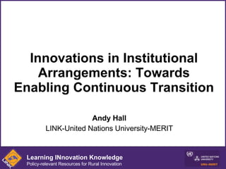 Innovations in Institutional Arrangements: Towards Enabling Continuous Transition Andy Hall LINK-United Nations University-MERIT Learning INnovation Knowledge Policy-relevant Resources for Rural Innovation 