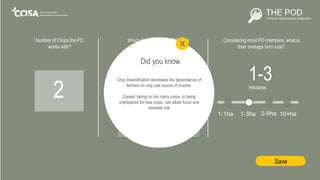 Number of Crops the PO
works with?
2
1-3Hectares
Cotton Fruit & Veg
Tea
Coffee Cocoa
Which Crops does the PO focus
on primarily?
Other
Grains Livestock
Oils & Seeds Honey
Save
Crop diversification decreases the dependence of
farmers on only one source of income.
Caveat: taking on too many crops, or being
unprepared for new crops, can dilute focus and
increase risk
Did you know
X
Considering most PO members, what is
their average farm size?
1-1ha 1-3ha 3-9ha 10+ha
 