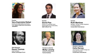 Panelist
Vera Espindola Rafael
Director for Sustainability and Shared
Value, Mexico Agriculture Secretariat
-SAGARPA
Panelist
David Piza
Director of Corporate Social
Responsibility and Sustainability,
S&D Coffee & Tea
Panelist
Ruth Martínez
Manager, Climate Change Adaptation
in Farming Systems
Conservation International
Panelist in absentia
Celia Harvey
Vice President, Global Change and
Ecosystem Services,
Conservation International
Panelist in absentia
Molly Laverty
Director of Sustainability,
Farmer Brothers
Q&A Moderator
David Thomas
Lead Facilitator,
Global Landscapes Forum
 