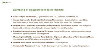 Sampling of collaborations to harmonize
 FAO SAFA (for Smallholders) – global metrics with FAO, Grameen, Soils&More, etc
 Shared Approach for Smallholder Performance Measurement - Sustainable Food Lab, ISEAL,
Rainforest Alliance, Wageningen (CDI), Nestlé, Root Capital, IDH, Mars, Ford Foundation.
 United Nations Division for Sustainable Development and Rio+20 Earth Summit – led four global
teams & 72 contributors formulating the strategic input on Food and Agriculture
 InterAmerican Development Bank SAFE Platform – dozens of firms and institutions using common
metrics and reporting into one knowledge base
 Measuring Smallholder Incomes: Towards Better Alignment & Reporting of Farm Economic Metrics
- joint initiative with ISEAL Alliance and Sustainable Food Lab
 United Nations Forum on Sustainability Standards – Advisory Board
 Sustainability Assessment Tools - Textile Exchange, Ford Foundation & a variety of organizations
 