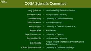 COSA Scientific Committee
Tanguy Bernard – Int’l Food Policy Research Institute
Lawrence Busch – Michigan State University
Alain DeJanvry – University of California Berkeley
Michael Hiscox – Harvard University
Jeremy Haggar – University of Greenwich (NRI-CATIE)
Steven Jaffee – World Bank
Jaya Krishnakumar – University of Geneva
Dagmar Mithöfer – U- Rhein-Waal University
Bob Picciotto –
Kings College & World Bank Director General
Evaluation ret.)
Krislert Samphantharak – University of California San Diego
 