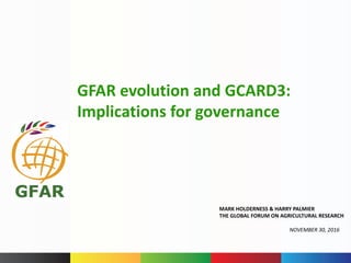 MARK	HOLDERNESS	&	HARRY	PALMIER	
THE	GLOBAL	FORUM	ON	AGRICULTURAL	RESEARCH
NOVEMBER	30,	2016
GFAR	evolution	and	GCARD3:	
Implications	for	governance
 