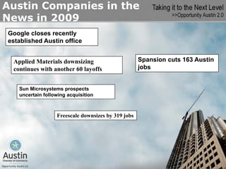 Austin Companies in the
News in 2009
Google closes recently
established Austin office


 Applied Materials downsizing                       Spansion cuts 163 Austin
 continues with another 60 layoffs                  jobs


   Sun Microsystems prospects
   uncertain following acquisition



                  Freescale downsizes by 319 jobs
 