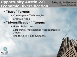 Opportunity Austin 2.0
Economic Diversification
 • “Base” Targets
      - Convergence Technologies
      - Creative Media
 • “Diversification” Targets
      - Green Industries
      - Corporate /Professional Headquarters &
        Offices
      - Health Care & Life Sciences
 