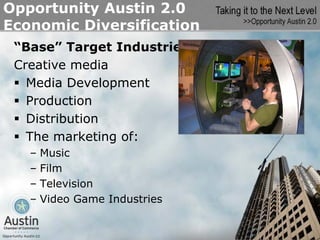 Opportunity Austin 2.0
Economic Diversification
 “Base” Target Industries
 Creative media
   Media Development
   Production
   Distribution
   The marketing of:
   –   Music
   –   Film
   –   Television
   –   Video Game Industries
 