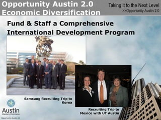 Opportunity Austin 2.0
Economic Diversification
 Fund & Staff a Comprehensive
 International Development Program




     Samsung Recruiting Trip to
                         Korea

                                      Recruiting Trip to
                                  Mexico with UT Austin
 