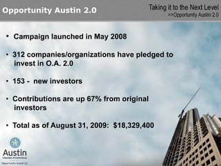 Opportunity Austin 2.0


• Campaign launched in May 2008

• 312 companies/organizations have pledged to
  invest in O.A. 2.0

• 153 - new investors

• Contributions are up 67% from original
  investors

• Total as of August 31, 2009: $18,329,400
 