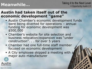 Meanwhile…
Austin had taken itself out of the
economic development “game”
   Austin Chamber’s economic development funds
   were being diverted for operations – annual
   funding for economic development was
   $500,000
   Chamber’s website for site selection and
   business relocation/expansion was “under
   construction”. . . for over 5 years
   Chamber had one full-time staff member
   focused on economic development
   A City employee skipped a meeting with a
   major auto manufacturer
 