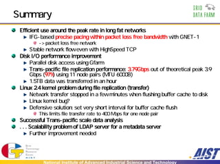 Summary
 Efficient use around the peak rate in long fat networks
      IFG-based precise pacing within packet loss free bandwidth with GNET-1
         -> packet loss free network
     Stable network flow even with HighSpeed TCP
 Disk I/O performance improvement
     Parallel disk access using Gfarm
     Trans-pacific file replication performance: 3.79Gbps out of theoretical peak 3.9
     Gbps (97%) using 11 node pairs (MTU 6000B)
     1.5TB data was transferred in an hour
 Linux 2.4 kernel problem during file replication (transfer)
     Network transfer stopped in a few minutes when flushing buffer cache to disk
     Linux kernel bug?
     Defensive solution: set very short interval for buffer cache flush
         This limits file transfer rate to 400 Mbps for one node pair
 Successful Trans-pacific scale data analysis
 . . . Scalability problem of LDAP server for a metadata server
       Further improvement needed




           National Institute of Advanced Industrial Science and Technology
 