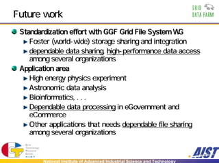 Future work
 Standardization effort with GGF Grid File System WG
    Foster (world-wide) storage sharing and integration
    dependable data sharing, high-performance data access
    among several organizations
 Application area
    High energy physics experiment
    Astronomic data analysis
    Bioinformatics, . . .
    Dependable data processing in eGovernment and
    eCommerce
    Other applications that needs dependable file sharing
    among several organizations


        National Institute of Advanced Industrial Science and Technology
 
