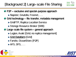 [Background 2] Large-scale File Sharing
 P2P – exclusive and special-purpose approach
    Napster, Gnutella, Freenet, . . .
 Grid technology – file transfer, metadata management
    GridFTP, Replica Location Service
    Storage Resource Broker (SRB)
 Large-scale file system – general approach
    Legion, Avaki [Grid, no replica management]
    Grid Datafarm [Grid]
    Farsite, OceanStore [P2P]
    AFS, DFS, . . .



        National Institute of Advanced Industrial Science and Technology
 