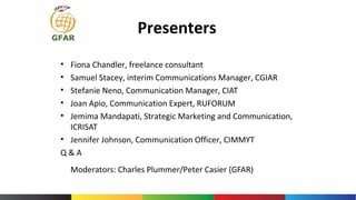 Presenters
• Fiona Chandler, freelance consultant
• Samuel Stacey, interim Communications Manager, CGIAR
• Stefanie Neno, Communication Manager, CIAT
• Joan Apio, Communication Expert, RUFORUM
• Jemima Mandapati, Strategic Marketing and Communication,
ICRISAT
• Jennifer Johnson, Communication Officer, CIMMYT
Q & A
Moderators: Charles Plummer/Peter Casier (GFAR)
 