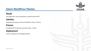 www.cgiar.org
Clever WordPress Themes
Needs
Fast deployment, easy customization, consistent look and feel
Solution
Single page with pop-ups, Premium WordPress Theme: X Theme
Process
Completed PDF for approval, commence build – 2 weeks
Deployment
Premium migration tool: WP Migrate DB Pro
22
 