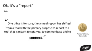 Ok, it’s a “report”
“One thing is for sure, the annual report has shifted
from a tool with the primary purpose to report to a
tool that is meant to catalyze, to communicate and to
connect. ”
Pamela Williams,
Commarts
But…
 