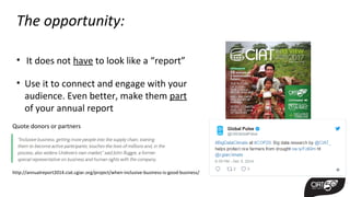 The opportunity:
• It does not have to look like a “report”
• Use it to connect and engage with your
audience. Even better, make them part
of your annual report
http://annualreport2014.ciat.cgiar.org/project/when-inclusive-business-is-good-business/
Quote donors or partners
 