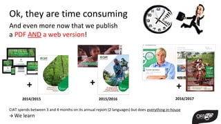 Ok, they are time consuming
CIAT spends between 3 and 4 months on its annual report (2 languages) but does everything in-house
 We learn
And even more now that we publish
a PDF AND a web version!
2014/2015 2015/2016 2016/2017
+ + +
 