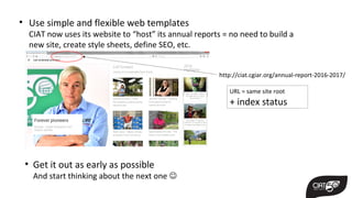 • Use simple and flexible web templates
CIAT now uses its website to “host” its annual reports = no need to build a
new site, create style sheets, define SEO, etc.
http://ciat.cgiar.org/annual-report-2016-2017/
URL = same site root
+ index status
• Get it out as early as possible
And start thinking about the next one 
 