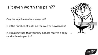 Is it even worth the pain??
Can the reach even be measured?
Is it the number of visits on the web or downloads?
Is it making sure that your key donors receive a copy
(and at least open it)?
 
