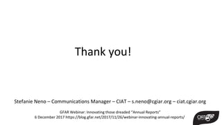 Stefanie Neno – Communications Manager – CIAT – s.neno@cgiar.org – ciat.cgiar.org
GFAR Webinar: Innovating those dreaded “Annual Reports”
6 December 2017 https://blog.gfar.net/2017/11/26/webinar-innovating-annual-reports/
Thank you!
 