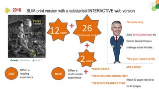 2016 SLIM print version with a substantial INTERACTIVE web version
12pages
26
Interactive web modules
+
2videos
+
+
SAVES PAPER
 REDUCES PUBLISHING COST
 RESPECTS READER’S TIME
OLD NEW
Offers a
reading
experience
Offers a
multi-media
experience
The inside story
At the 2016 Comms meet, the
Director General throws a
challenge across the table…
‘This year, I want a FLYER,
NOT A BOOK’
(Read: 50 pages need to be
cut to 8 pages)
 