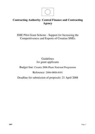 Contracting Authority: Central Finance and Contracting
                               Agency



          SME Pilot Grant Scheme - Support for Increasing the
            Competitiveness and Exports of Croatian SMEs




                                Guidelines
                           for grant applicants
            Budget line: Croatia 2006 Phare National Programme
                       Reference: 2006-0808-0101
          Deadline for submission of proposals: 21 April 2008




2007                                                             Page 1
 