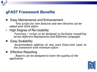 gFAST Framework Benefits Easy Maintenance and Enhancement Test scripts for new features and new libraries can be added with little effort High Degree of Re-Usability Functions / scripts to be designed to facilitate reusability across different Deployments and Different Languages Easy Scalability Accommodates addition of new work flows/test cases to the framework with minimum effort Effective Reporting Reports can be analyzed to know the quality of the application 