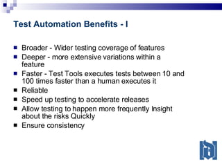 Test Automation Benefits - I Broader - Wider testing coverage of features Deeper - more extensive variations within a feature Faster - Test Tools executes tests between 10 and 100 times faster than a human executes it Reliable Speed up testing to accelerate releases Allow testing to happen more frequently Insight about the risks Quickly Ensure consistency 