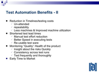 Test Automation Benefits - II Reduction in Timelines/testing costs Un-attended repeatability Less machines & Improved machine utilization Shortened test lead times Manual test effort reduction Better Speed in executing tests Re-usable test ware Monitoring  ‘ Quality': Health of the product Insight about the risks Quickly Consistency across test runs Test frequently and thoroughly Early Time to Market 