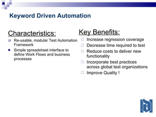 Keyword Driven Automation Characteristics: Re-usable, modular Test Automation Framework Simple spreadsheet interface to define Work Flows and business processes Key Benefits: Increase regression coverage Decrease time required to test Reduce costs to deliver new functionality  Incorporate best practices across global test organizations Improve Quality ! 