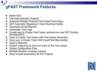 gFAST Framework Features Better ROI Internationalization Support Supports Multiple Projects/Test Suites/Test Cases 24/7 Automatic Regression Tests Running Facility Generates Email Reports Generates Test Logs Simple way to Create Test Cases (without any new QTP Scripts development) Easy to Create Test Cases with Test Cases Generator Easy way to Create Tests With Excel/Text files facility) Easy to Maintain Screen Capturing on Error for Each of the Test Cases Global Configuration Files Multiple Browser windows support Easy to build automation for the Projects 