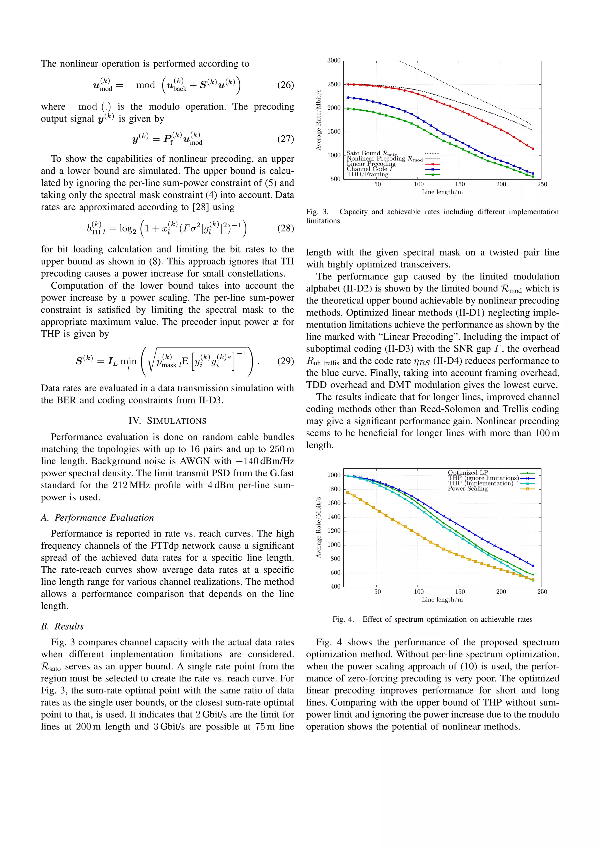 The nonlinear operation is performed according to
u
(k)
mod = mod u
(k)
back + S(k)
u(k)
(26)
where mod (.) is the modulo operation. The precoding
output signal y(k)
is given by
y(k)
= P
(k)
f u
(k)
mod (27)
To show the capabilities of nonlinear precoding, an upper
and a lower bound are simulated. The upper bound is calcu-
lated by ignoring the per-line sum-power constraint of (5) and
taking only the spectral mask constraint (4) into account. Data
rates are approximated according to [28] using
b
(k)
TH l = log2 1 + x
(k)
l (Γσ2
|g
(k)
l |2
)−1
(28)
for bit loading calculation and limiting the bit rates to the
upper bound as shown in (8). This approach ignores that TH
precoding causes a power increase for small constellations.
Computation of the lower bound takes into account the
power increase by a power scaling. The per-line sum-power
constraint is satisﬁed by limiting the spectral mask to the
appropriate maximum value. The precoder input power x for
THP is given by
S(k)
= IL min
l
p
(k)
mask lE y
(k)
i y
(k)∗
i
−1
. (29)
Data rates are evaluated in a data transmission simulation with
the BER and coding constraints from II-D3.
IV. SIMULATIONS
Performance evaluation is done on random cable bundles
matching the topologies with up to 16 pairs and up to 250 m
line length. Background noise is AWGN with −140 dBm/Hz
power spectral density. The limit transmit PSD from the G.fast
standard for the 212 MHz proﬁle with 4 dBm per-line sum-
power is used.
A. Performance Evaluation
Performance is reported in rate vs. reach curves. The high
frequency channels of the FTTdp network cause a signiﬁcant
spread of the achieved data rates for a speciﬁc line length.
The rate-reach curves show average data rates at a speciﬁc
line length range for various channel realizations. The method
allows a performance comparison that depends on the line
length.
B. Results
Fig. 3 compares channel capacity with the actual data rates
when different implementation limitations are considered.
Rsato serves as an upper bound. A single rate point from the
region must be selected to create the rate vs. reach curve. For
Fig. 3, the sum-rate optimal point with the same ratio of data
rates as the single user bounds, or the closest sum-rate optimal
point to that, is used. It indicates that 2 Gbit/s are the limit for
lines at 200 m length and 3 Gbit/s are possible at 75 m line
500
1000
1500
2000
2500
3000
50 100 150 200 250
AverageRate/Mbit/s
Line length/m
Sato Bound Rsato
Nonlinear Precoding Rmod
Linear Precoding
Channel Code Γ
TDD/Framing
Fig. 3. Capacity and achievable rates including different implementation
limitations
length with the given spectral mask on a twisted pair line
with highly optimized transceivers.
The performance gap caused by the limited modulation
alphabet (II-D2) is shown by the limited bound Rmod which is
the theoretical upper bound achievable by nonlinear precoding
methods. Optimized linear methods (II-D1) neglecting imple-
mentation limitations achieve the performance as shown by the
line marked with “Linear Precoding”. Including the impact of
suboptimal coding (II-D3) with the SNR gap Γ, the overhead
Roh trellis and the code rate ηRS (II-D4) reduces performance to
the blue curve. Finally, taking into account framing overhead,
TDD overhead and DMT modulation gives the lowest curve.
The results indicate that for longer lines, improved channel
coding methods other than Reed-Solomon and Trellis coding
may give a signiﬁcant performance gain. Nonlinear precoding
seems to be beneﬁcial for longer lines with more than 100 m
length.
400
600
800
1000
1200
1400
1600
1800
2000
50 100 150 200 250
AverageRate/Mbit/s
Line length/m
Optimized LP
THP (ignore limitations)
THP (implementation)
Power Scaling
Fig. 4. Effect of spectrum optimization on achievable rates
Fig. 4 shows the performance of the proposed spectrum
optimization method. Without per-line spectrum optimization,
when the power scaling approach of (10) is used, the perfor-
mance of zero-forcing precoding is very poor. The optimized
linear precoding improves performance for short and long
lines. Comparing with the upper bound of THP without sum-
power limit and ignoring the power increase due to the modulo
operation shows the potential of nonlinear methods.
 