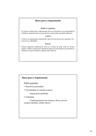 15
Definir os segmentos
Os critérios usados para a segmentação devem ser baseados na sua capacidade de
identificar segmentos para os quais devem ser procuradas estratégias diferentes
A priori
Critérios de segmentação estabelecidos antes dos descritores dos segmentos (ex.,
taxas de uso, fidelidade)
Post hoc
Procura segmentos significativos sem ter a certeza de quais serão em avanço
(utiliza a análise conjunta para identificar grupos de consumidores que possam ser
idênticos no que diz respeito a algumas das variáveis)
Bases para a Segmentação
Definir segmentos
1. Benefícios pretendidos
2. Sensibilidade em relação ao preço
relação preço/qualidade
3. Fidelidade
Comprometimento dos clientes à firma, nível de
compras repetidas, atitude relativa
Bases para a Segmentação
 