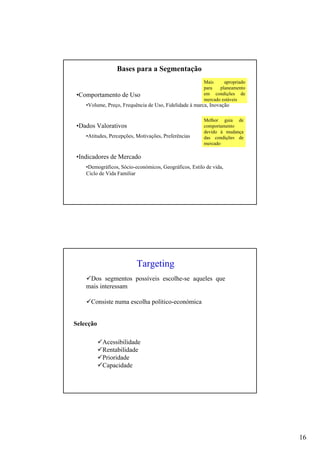 16
•Comportamento de Uso
•Volume, Preço, Frequência de Uso, Fidelidade à marca, Inovação
•Dados Valorativos
•Atitudes, Percepções, Motivações, Preferências
•Indicadores de Mercado
•Demográficos, Sócio-económicos, Geográficos, Estilo de vida,
Ciclo de Vida Familiar
Mais apropriado
para planeamento
em condições de
mercado estáveis
Melhor guia de
comportamento
devido à mudança
das condições de
mercado
Bases para a Segmentação
Targeting
Dos segmentos possíveis escolhe-se aqueles que
mais interessam
Consiste numa escolha político-económica
Acessibilidade
Rentabilidade
Prioridade
Capacidade
Selecção
 