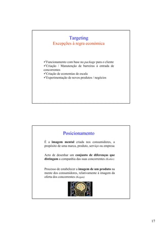 17
Targeting
Excepções à regra económica
Funcionamento com base no package para o cliente
Criação / Manutenção de barreiras à entrada de
concorrentes
Criação de economias de escala
Experimentação de novos produtos / negócios
Posicionamento
É a imagem mental criada nos consumidores, a
propósito de uma marca, produto, serviço ou empresa
Acto de desenhar um conjunto de diferenças que
distingam a companhia das suas concorrentes (Kotler)
Processo de estabelecer a imagem de um produto na
mente dos consumidores, relativamente à imagem da
oferta dos concorrentes (Kegan)
 